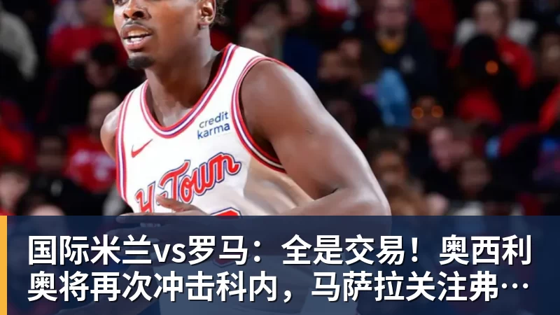 国际米兰vs罗马:全是交易!奥西利奥将再次冲击科内,马萨拉关注弗拉泰西