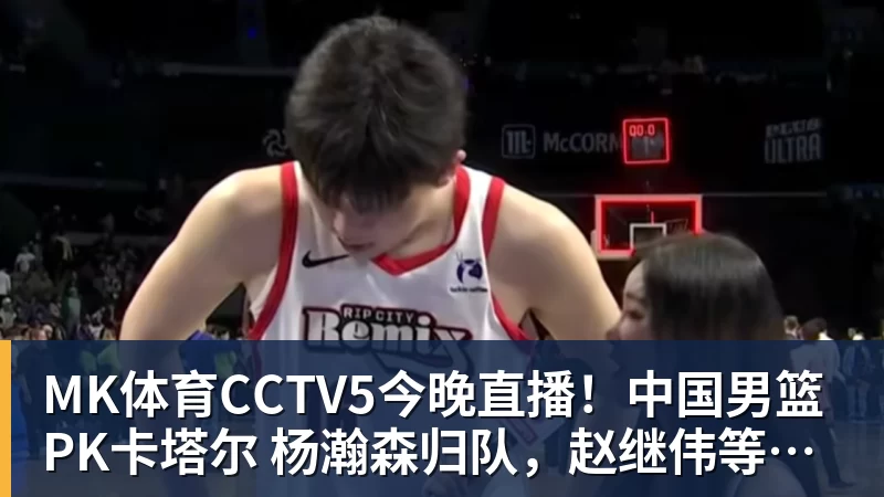 MK体育CCTV5今晚直播！中国男篮PK卡塔尔 杨瀚森归队，赵继伟等领衔出战